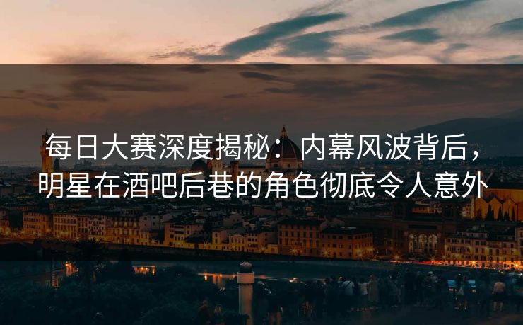 每日大赛深度揭秘：内幕风波背后，明星在酒吧后巷的角色彻底令人意外