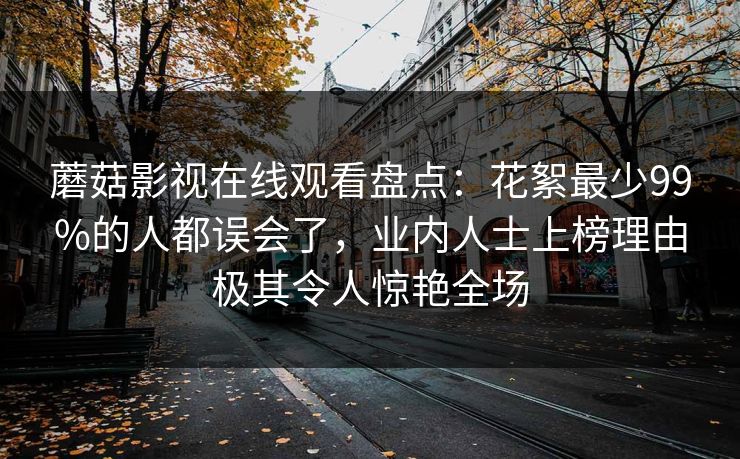 蘑菇影视在线观看盘点：花絮最少99%的人都误会了，业内人士上榜理由极其令人惊艳全场