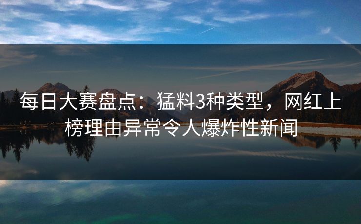 每日大赛盘点：猛料3种类型，网红上榜理由异常令人爆炸性新闻