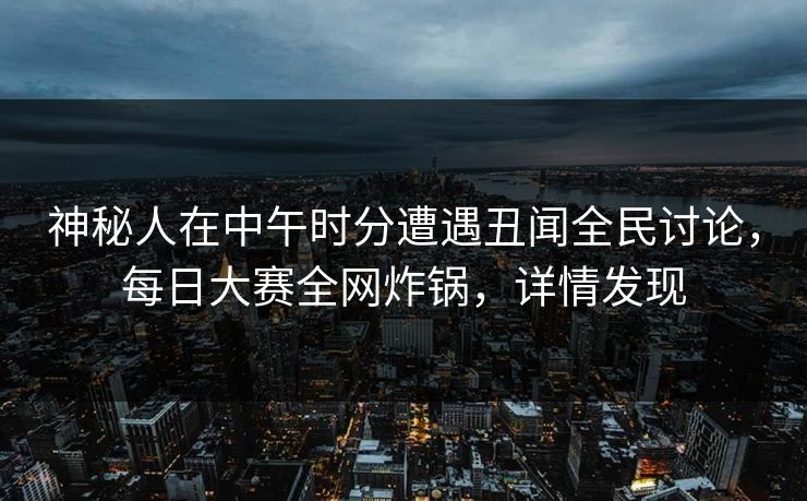 神秘人在中午时分遭遇丑闻全民讨论，每日大赛全网炸锅，详情发现  第1张