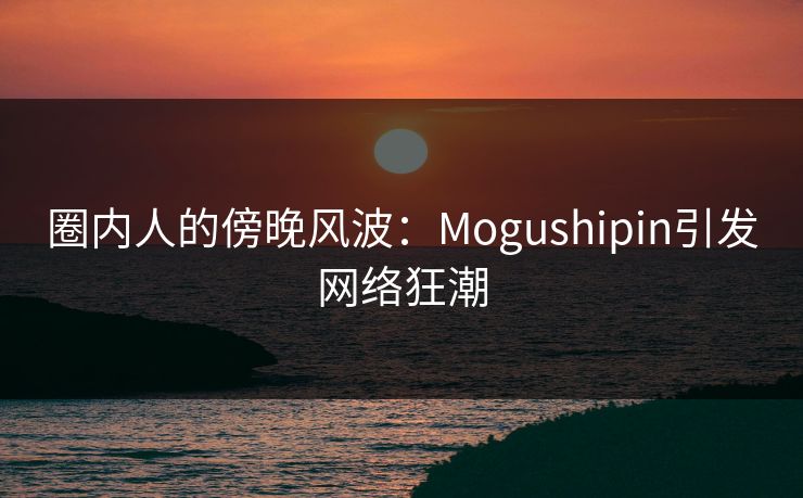 圈内人的傍晚风波：Mogushipin引发网络狂潮