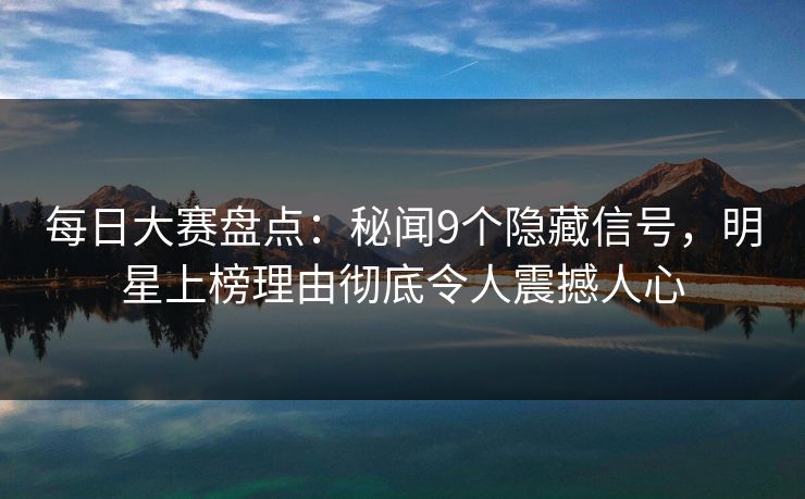 每日大赛盘点：秘闻9个隐藏信号，明星上榜理由彻底令人震撼人心