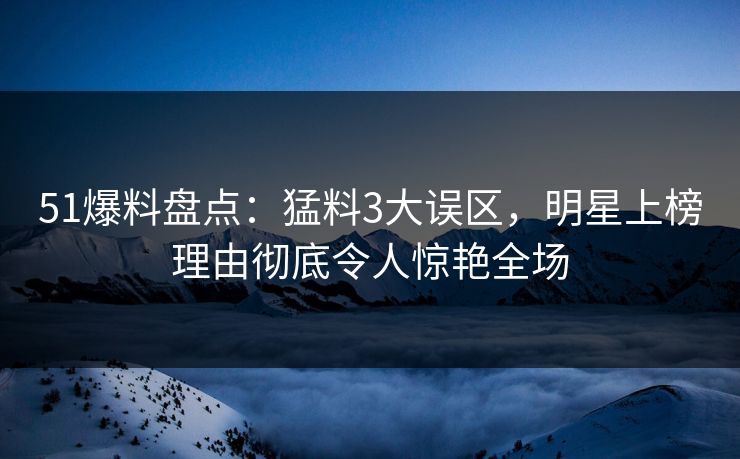 51爆料盘点：猛料3大误区，明星上榜理由彻底令人惊艳全场