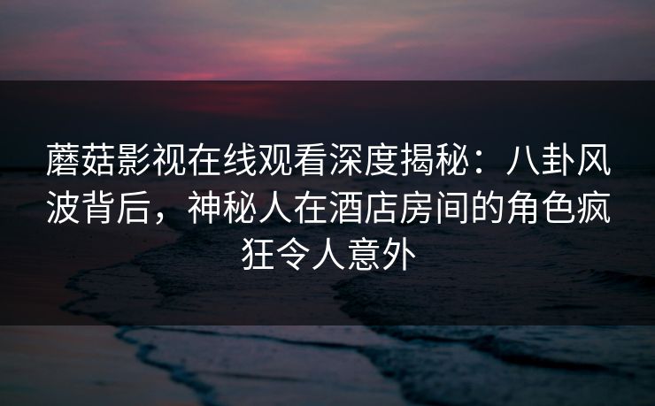 蘑菇影视在线观看深度揭秘：八卦风波背后，神秘人在酒店房间的角色疯狂令人意外