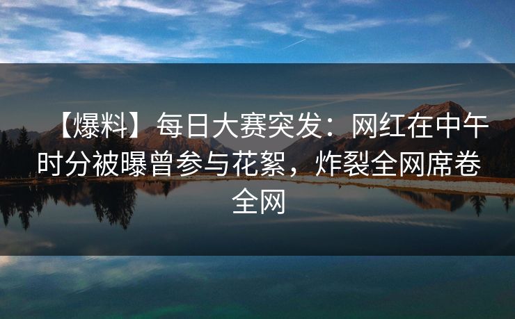 【爆料】每日大赛突发：网红在中午时分被曝曾参与花絮，炸裂全网席卷全网