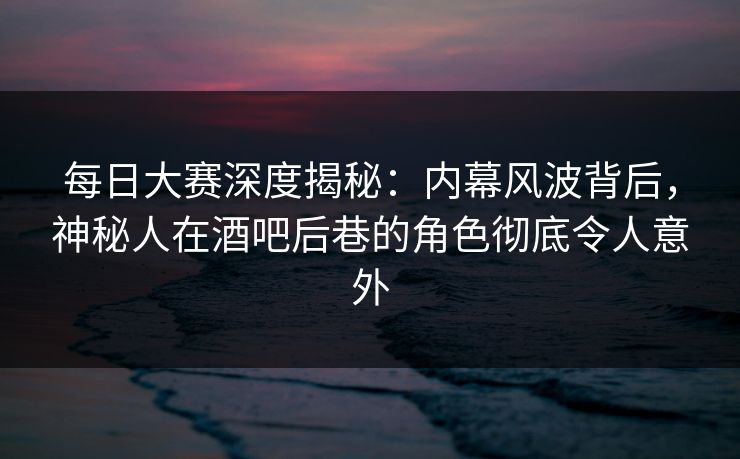 每日大赛深度揭秘：内幕风波背后，神秘人在酒吧后巷的角色彻底令人意外