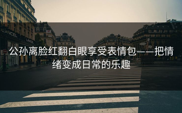 公孙离脸红翻白眼享受表情包——把情绪变成日常的乐趣  第1张