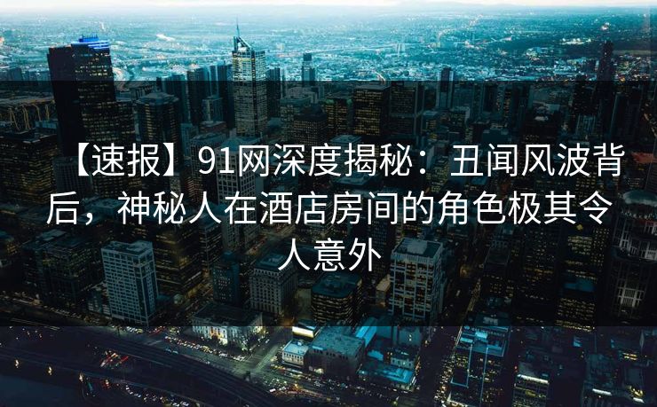 【速报】91网深度揭秘：丑闻风波背后，神秘人在酒店房间的角色极其令人意外  第1张