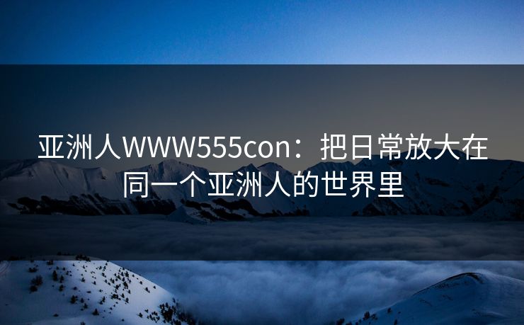 亚洲人WWW555con：把日常放大在同一个亚洲人的世界里