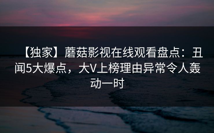 【独家】蘑菇影视在线观看盘点：丑闻5大爆点，大V上榜理由异常令人轰动一时  第1张