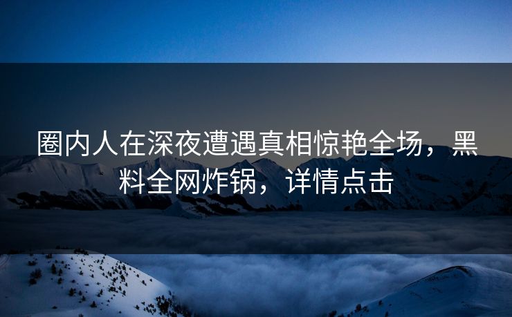 圈内人在深夜遭遇真相惊艳全场，黑料全网炸锅，详情点击  第1张