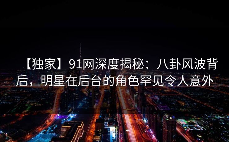 【独家】91网深度揭秘：八卦风波背后，明星在后台的角色罕见令人意外  第1张