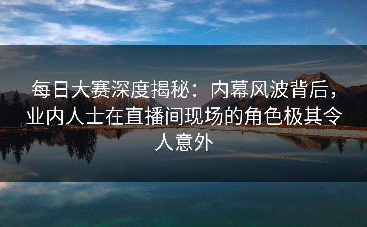 每日大赛深度揭秘：内幕风波背后，业内人士在直播间现场的角色极其令人意外