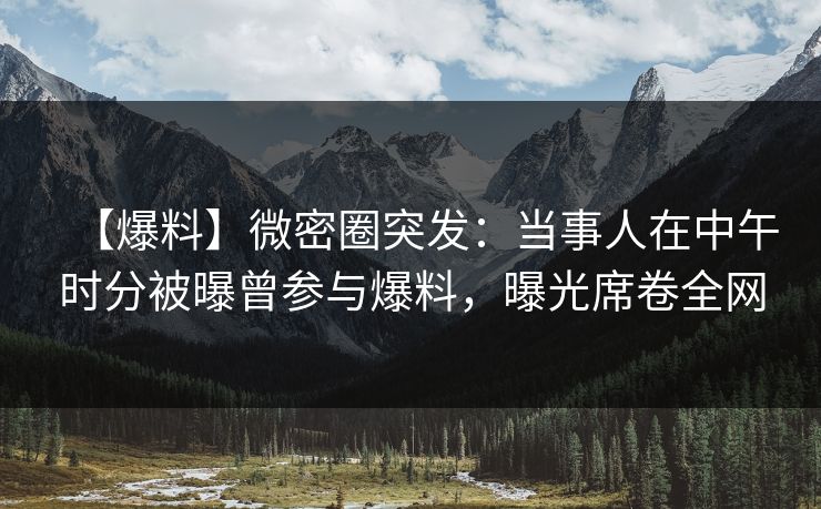 【爆料】微密圈突发：当事人在中午时分被曝曾参与爆料，曝光席卷全网