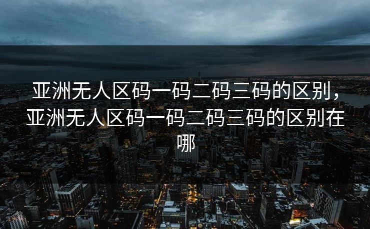 亚洲无人区码一码二码三码的区别，亚洲无人区码一码二码三码的区别在哪  第1张