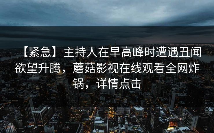 【紧急】主持人在早高峰时遭遇丑闻 欲望升腾,蘑菇影视在线观看全网炸锅,详情点击