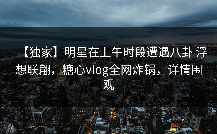 【独家】明星在上午时段遭遇八卦 浮想联翩,糖心vlog全网炸锅,详情围观