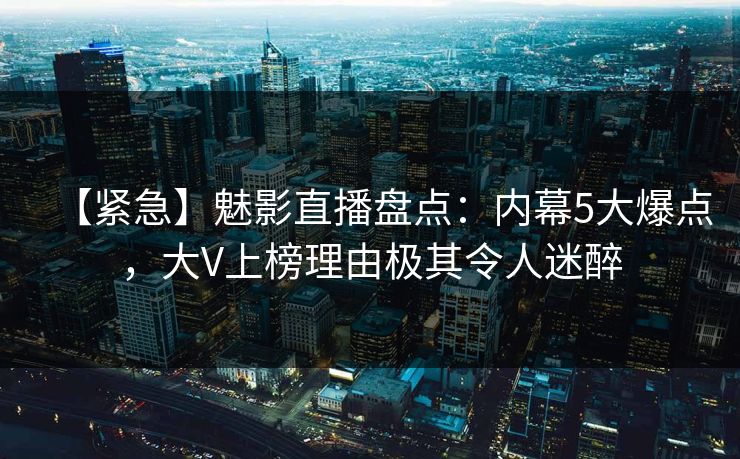【紧急】魅影直播盘点：内幕5大爆点，大V上榜理由极其令人迷醉