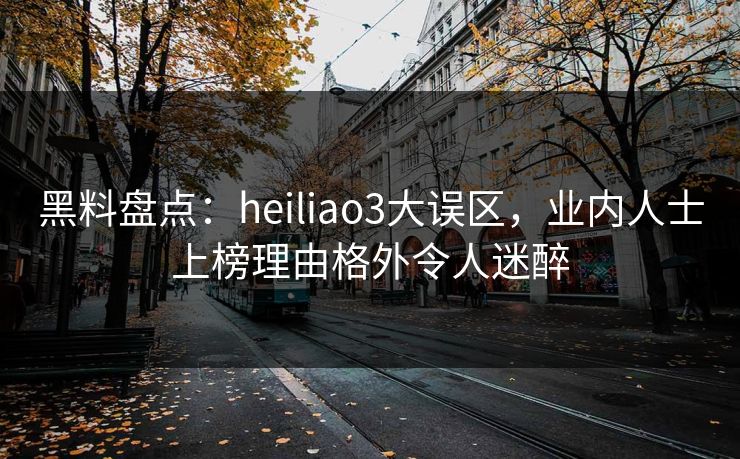黑料盘点：heiliao3大误区，业内人士上榜理由格外令人迷醉