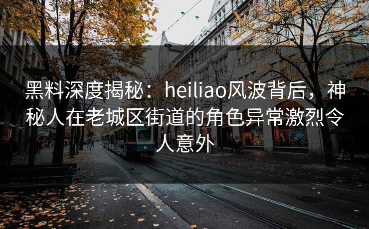 黑料深度揭秘：heiliao风波背后，神秘人在老城区街道的角色异常激烈令人意外