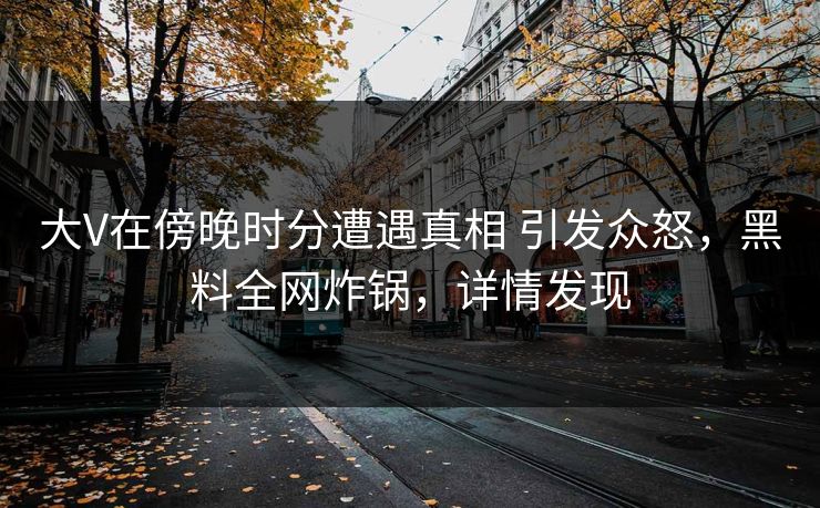 大V在傍晚时分遭遇真相 引发众怒，黑料全网炸锅，详情发现