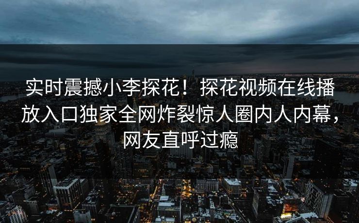 实时震撼小李探花！探花视频在线播放入口独家全网炸裂惊人圈内人内幕，网友直呼过瘾