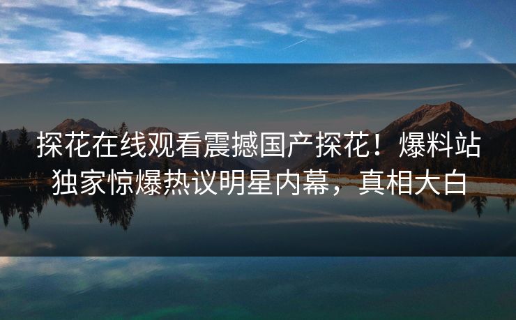 探花在线观看震撼国产探花！爆料站独家惊爆热议明星内幕，真相大白