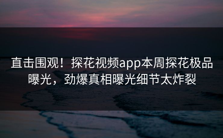 直击围观！探花视频app本周探花极品曝光，劲爆真相曝光细节太炸裂