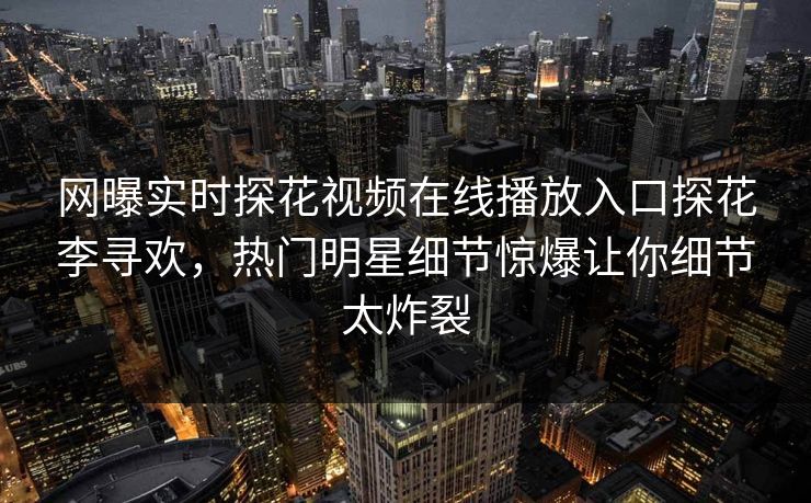网曝实时探花视频在线播放入口探花李寻欢，热门明星细节惊爆让你细节太炸裂