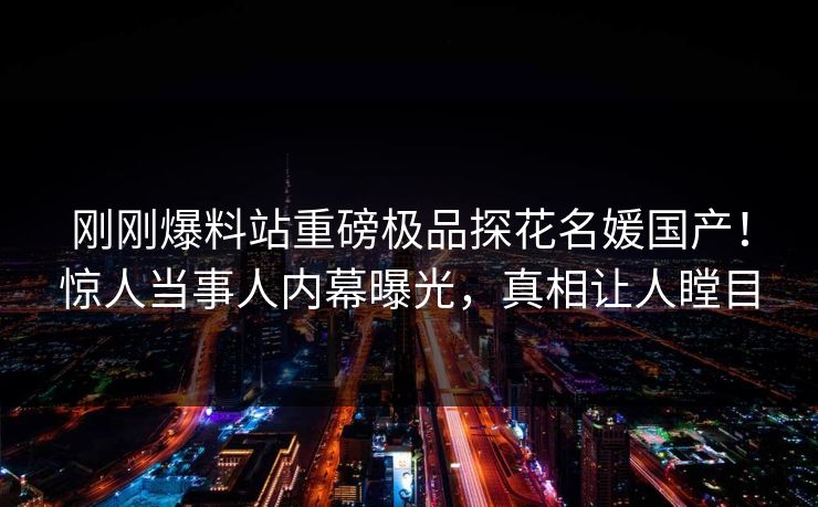 刚刚爆料站重磅极品探花名媛国产！惊人当事人内幕曝光，真相让人瞠目