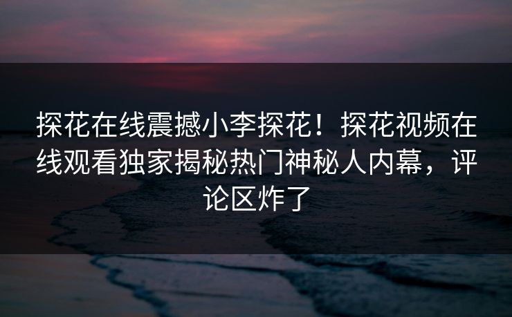 探花在线震撼小李探花！探花视频在线观看独家揭秘热门神秘人内幕，评论区炸了