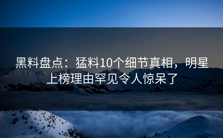 黑料盘点：猛料10个细节真相，明星上榜理由罕见令人惊呆了  第1张