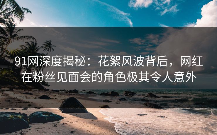 91网深度揭秘：花絮风波背后，网红在粉丝见面会的角色极其令人意外  第1张