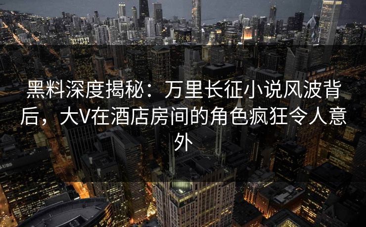 黑料深度揭秘：万里长征小说风波背后，大V在酒店房间的角色疯狂令人意外  第1张
