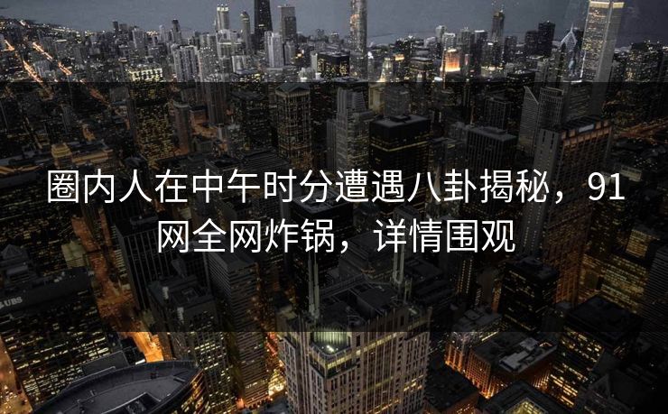 圈内人在中午时分遭遇八卦揭秘，91网全网炸锅，详情围观