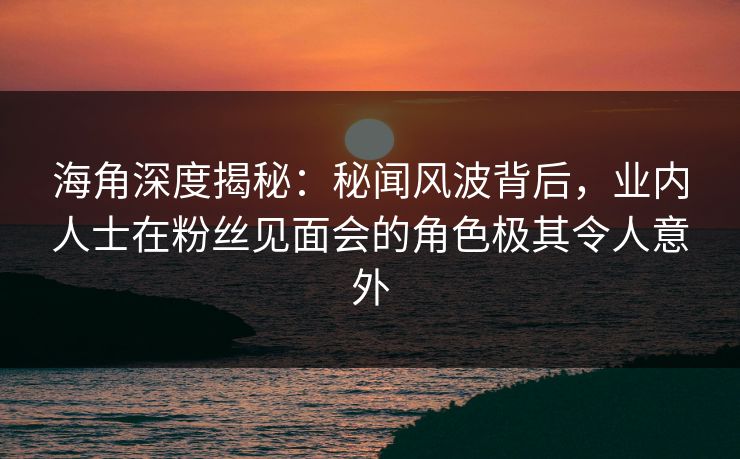 海角深度揭秘：秘闻风波背后，业内人士在粉丝见面会的角色极其令人意外  第1张