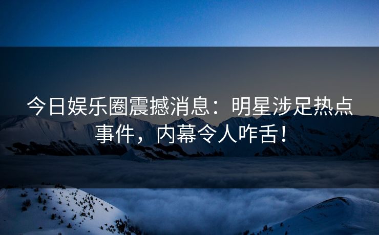 今日娱乐圈震撼消息：明星涉足热点事件，内幕令人咋舌！