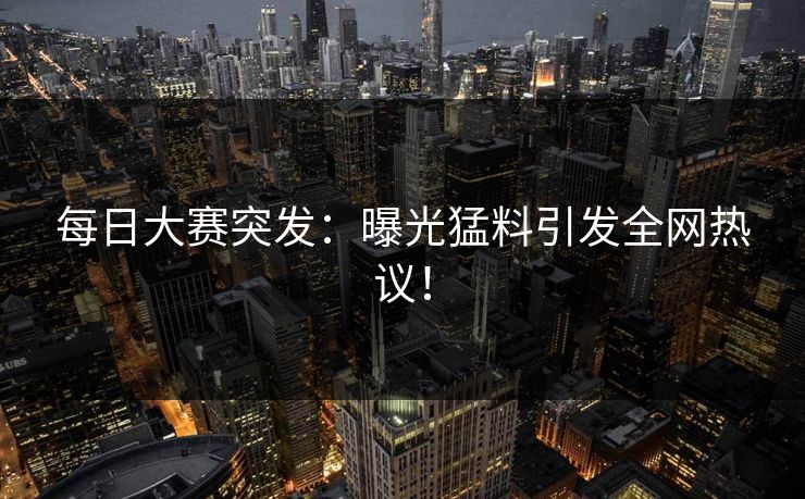 每日大赛突发：曝光猛料引发全网热议！