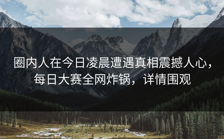 圈内人在今日凌晨遭遇真相震撼人心，每日大赛全网炸锅，详情围观