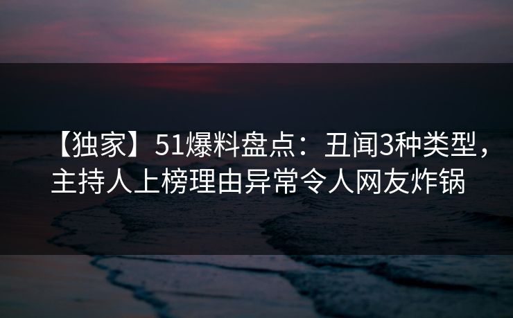 【独家】51爆料盘点：丑闻3种类型，主持人上榜理由异常令人网友炸锅  第1张