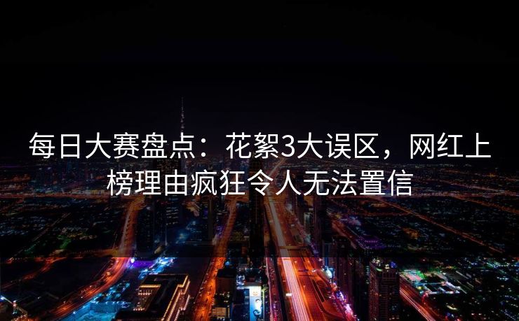每日大赛盘点：花絮3大误区，网红上榜理由疯狂令人无法置信