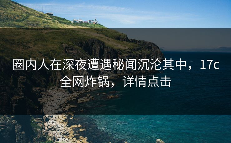 圈内人在深夜遭遇秘闻沉沦其中，17c全网炸锅，详情点击  第1张