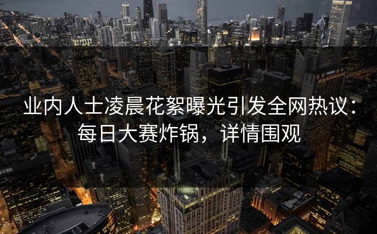 业内人士凌晨花絮曝光引发全网热议：每日大赛炸锅，详情围观  第1张