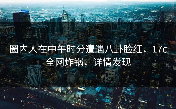 圈内人在中午时分遭遇八卦脸红，17c全网炸锅，详情发现