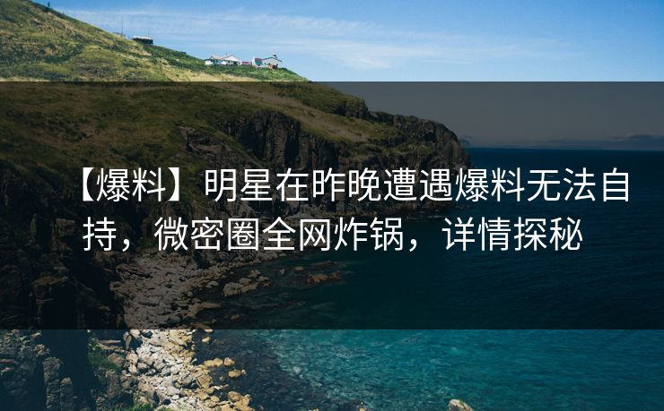 【爆料】明星在昨晚遭遇爆料无法自持，微密圈全网炸锅，详情探秘
