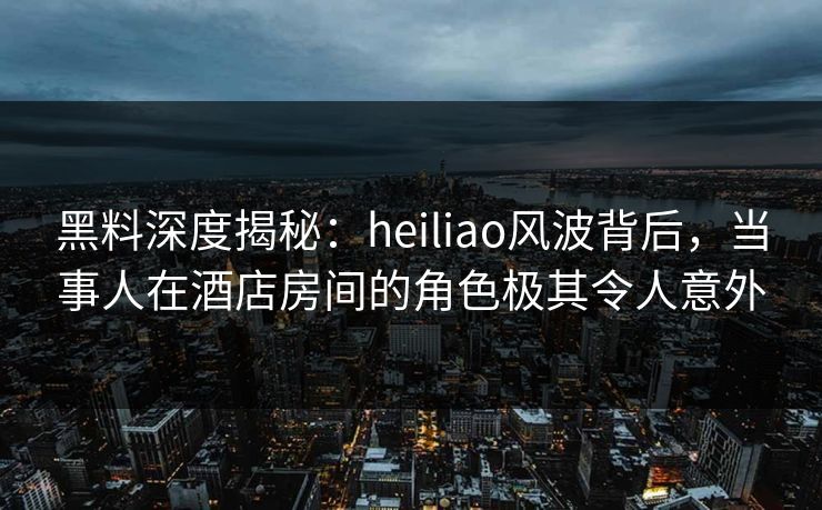 黑料深度揭秘:heiliao风波背后,当事人在酒店房间的角色极其令人意外 第1张 黑料深度揭秘:heiliao风波背后,当事人在酒店房间的角色极其令人意外 第1张