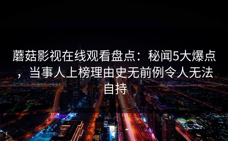 蘑菇影视在线观看盘点：秘闻5大爆点，当事人上榜理由史无前例令人无法自持  第1张