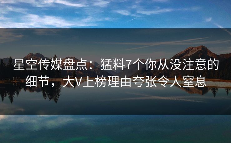 星空传媒盘点：猛料7个你从没注意的细节，大V上榜理由夸张令人窒息