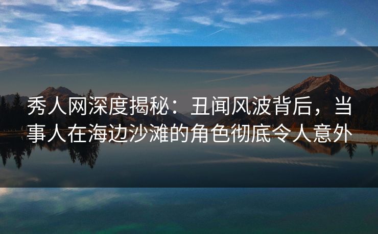 秀人网深度揭秘：丑闻风波背后，当事人在海边沙滩的角色彻底令人意外