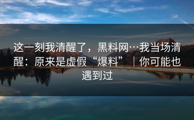 这一刻我清醒了，黑料网…我当场清醒：原来是虚假“爆料”｜你可能也遇到过